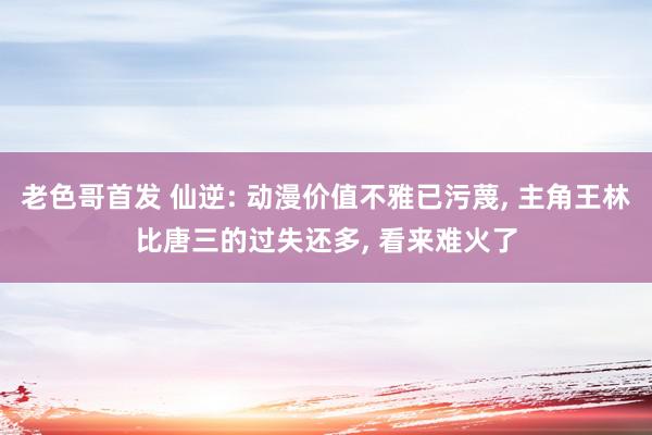 老色哥首发 仙逆: 动漫价值不雅已污蔑, 主角王林比唐三的过失还多, 看来难火了