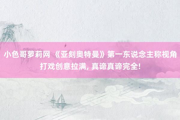 小色哥萝莉网 《亚刻奥特曼》第一东说念主称视角打戏创意拉满, 真谛真谛完全!