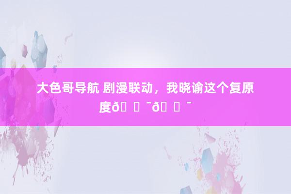 大色哥导航 剧漫联动，我晓谕这个复原度💯💯