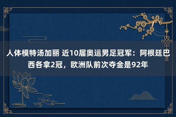 人体模特汤加丽 近10届奥运男足冠军：阿根廷巴西各拿2冠，欧洲队前次夺金是92年