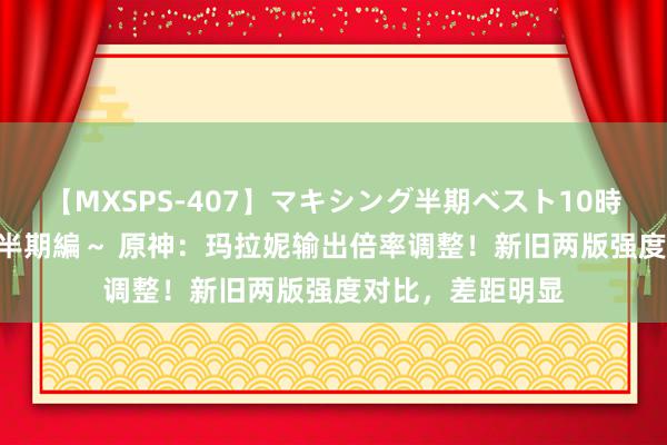 【MXSPS-407】マキシング半期ベスト10時間 ～2015年上半期編～ 原神：玛拉妮输出倍率调整！新旧两版强度对比，差距明显