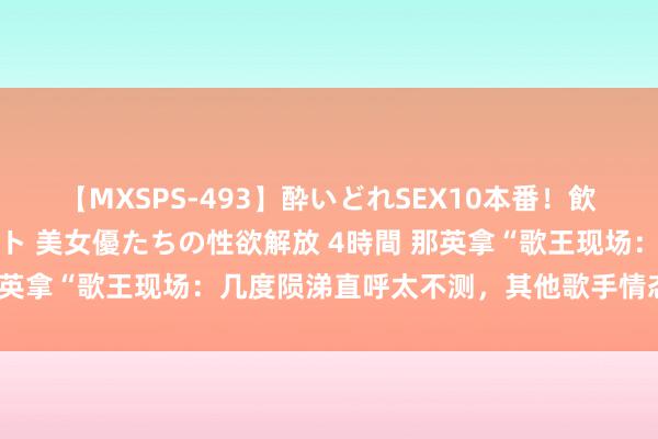 【MXSPS-493】酔いどれSEX10本番！飲んで揉まれてオールナイト 美女優たちの性欲解放 4時間 那英拿“歌王现场：几度陨涕直呼太不测，其他歌手情态好精彩！