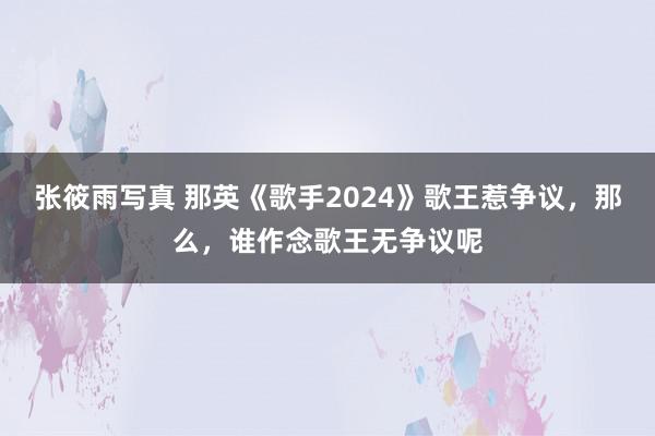 张筱雨写真 那英《歌手2024》歌王惹争议，那么，谁作念歌王无争议呢