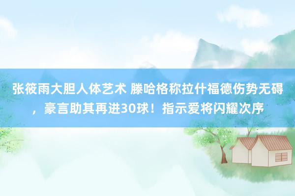 张筱雨大胆人体艺术 滕哈格称拉什福德伤势无碍，豪言助其再进30球！指示爱将闪耀次序