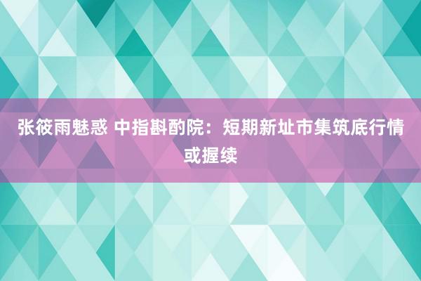 张筱雨魅惑 中指斟酌院：短期新址市集筑底行情或握续