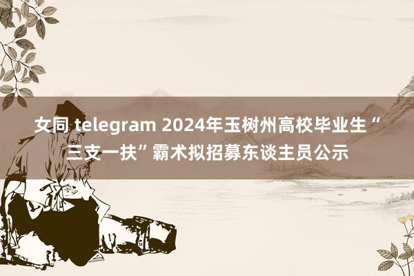 女同 telegram 2024年玉树州高校毕业生“三支一扶”霸术拟招募东谈主员公示