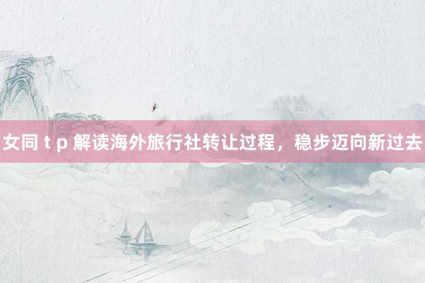 女同 t p 解读海外旅行社转让过程，稳步迈向新过去