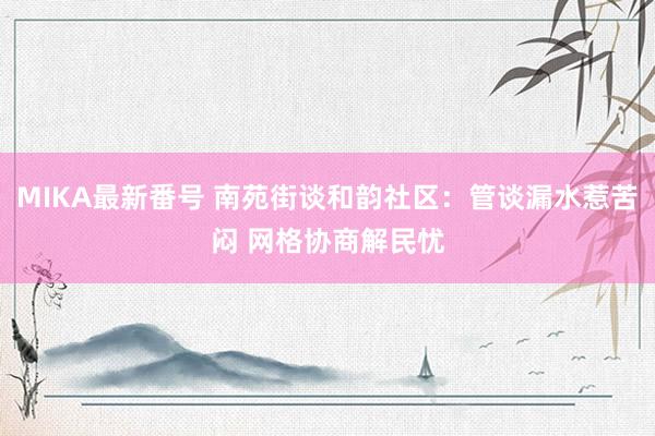 MIKA最新番号 南苑街谈和韵社区：管谈漏水惹苦闷 网格协商解民忧