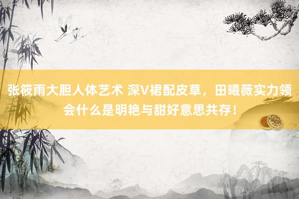 张筱雨大胆人体艺术 深V裙配皮草，田曦薇实力领会什么是明艳与甜好意思共存！