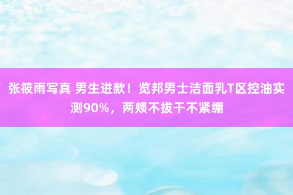 张筱雨写真 男生进款！览邦男士洁面乳T区控油实测90%，两颊不拔干不紧绷