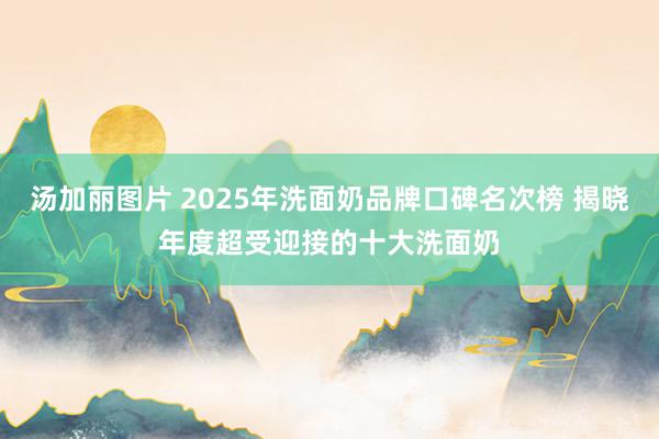 汤加丽图片 2025年洗面奶品牌口碑名次榜 揭晓年度超受迎接的十大洗面奶