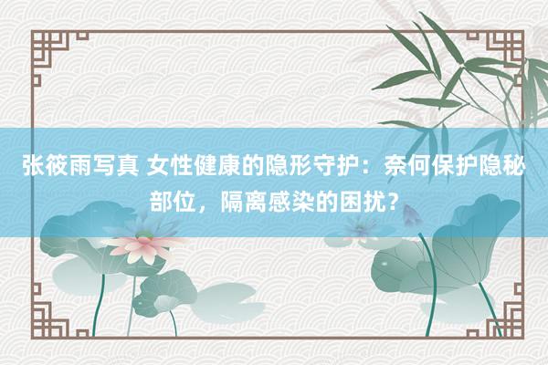 张筱雨写真 女性健康的隐形守护：奈何保护隐秘部位，隔离感染的困扰？