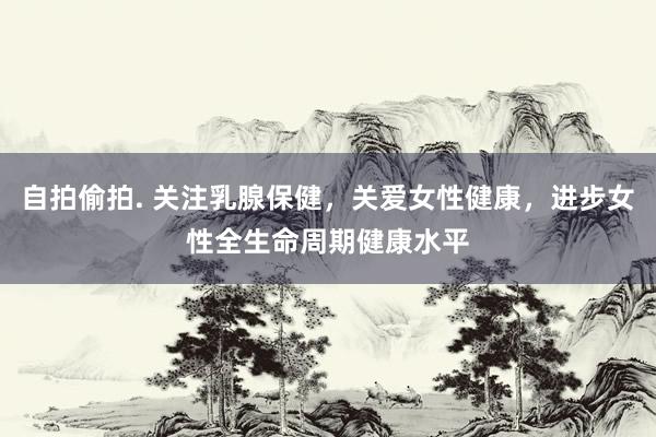 自拍偷拍. 关注乳腺保健，关爱女性健康，进步女性全生命周期健康水平