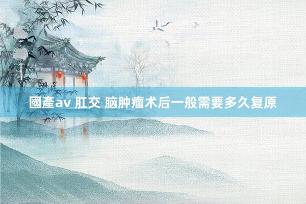國產av 肛交 脑肿瘤术后一般需要多久复原