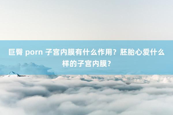 巨臀 porn 子宫内膜有什么作用？胚胎心爱什么样的子宫内膜？