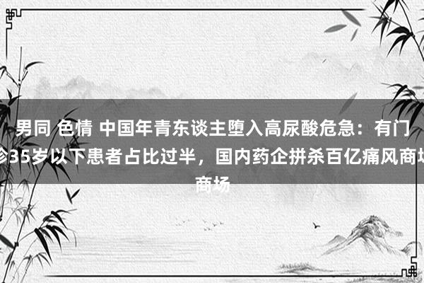 男同 色情 中国年青东谈主堕入高尿酸危急：有门诊35岁以下患者占比过半，国内药企拼杀百亿痛风商场
