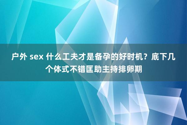 户外 sex 什么工夫才是备孕的好时机？底下几个体式不错匡助主持排卵期