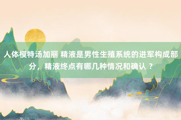 人体模特汤加丽 精液是男性生殖系统的进军构成部分，精液终点有哪几种情况和确认 ？