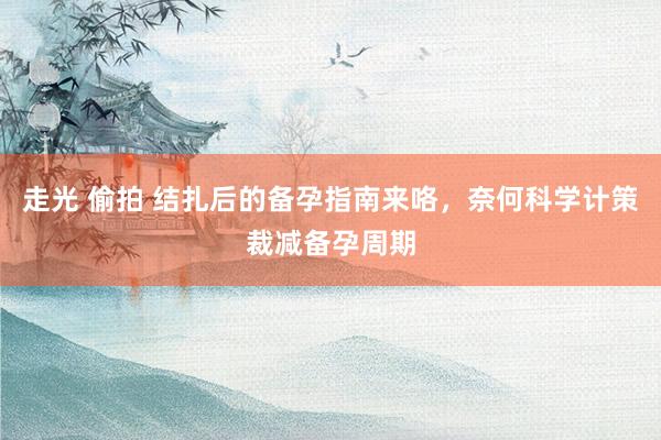 走光 偷拍 结扎后的备孕指南来咯，奈何科学计策裁减备孕周期
