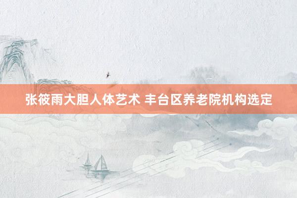 张筱雨大胆人体艺术 丰台区养老院机构选定