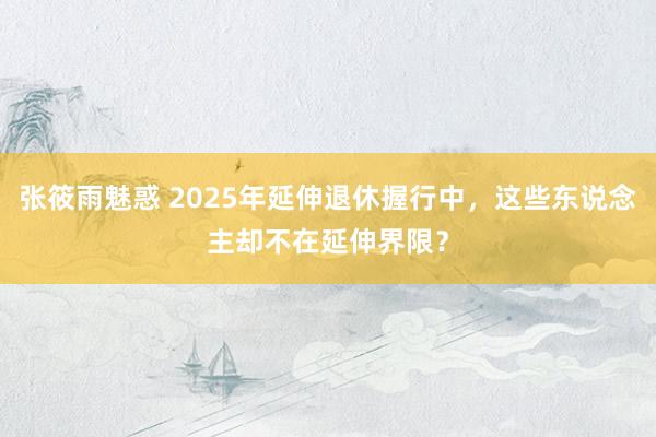 张筱雨魅惑 2025年延伸退休握行中，这些东说念主却不在延伸界限？