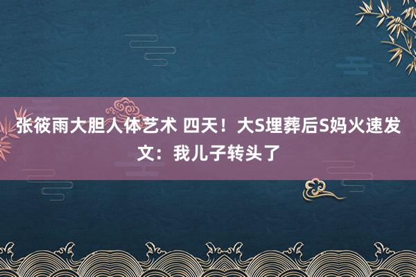 张筱雨大胆人体艺术 四天！大S埋葬后S妈火速发文：我儿子转头了