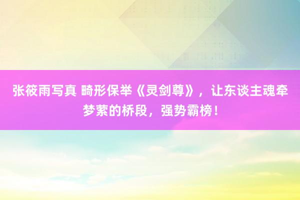 张筱雨写真 畸形保举《灵剑尊》，让东谈主魂牵梦萦的桥段，强势霸榜！