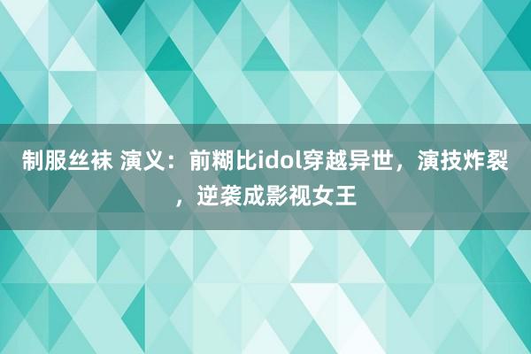 制服丝袜 演义：前糊比idol穿越异世，演技炸裂，逆袭成影视女王