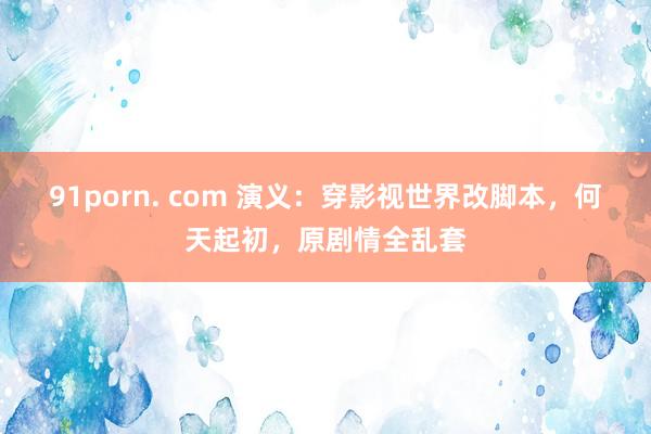 91porn. com 演义：穿影视世界改脚本，何天起初，原剧情全乱套