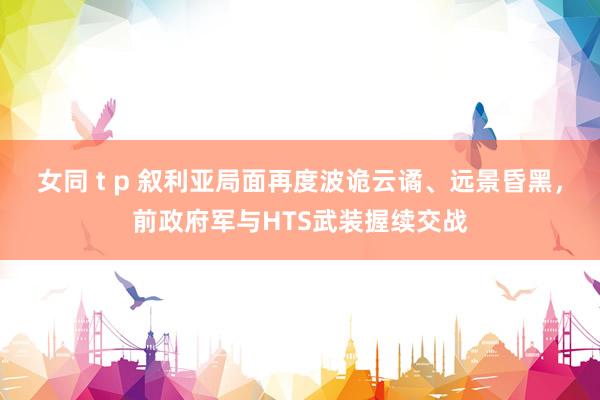 女同 t p 叙利亚局面再度波诡云谲、远景昏黑，前政府军与HTS武装握续交战