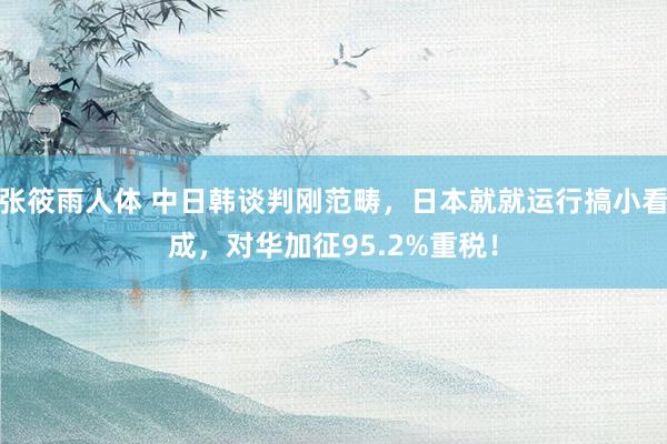 张筱雨人体 中日韩谈判刚范畴，日本就就运行搞小看成，对华加征95.2%重税！