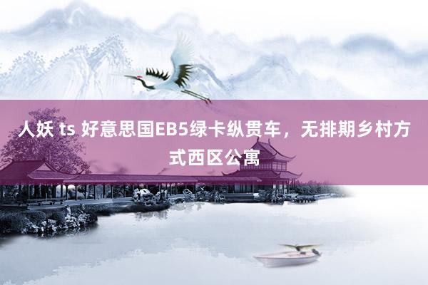 人妖 ts 好意思国EB5绿卡纵贯车，无排期乡村方式西区公寓