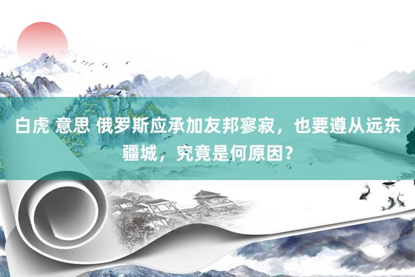白虎 意思 俄罗斯应承加友邦寥寂，也要遵从远东疆城，究竟是何原因？