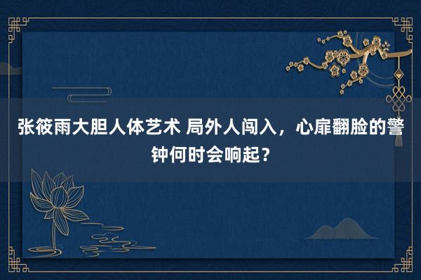 张筱雨大胆人体艺术 局外人闯入，心扉翻脸的警钟何时会响起？