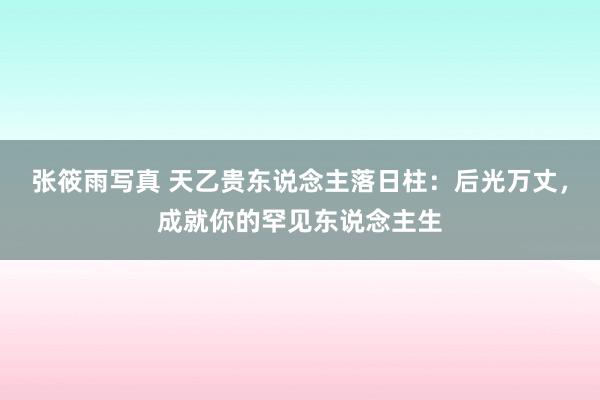 张筱雨写真 天乙贵东说念主落日柱：后光万丈，成就你的罕见东说念主生
