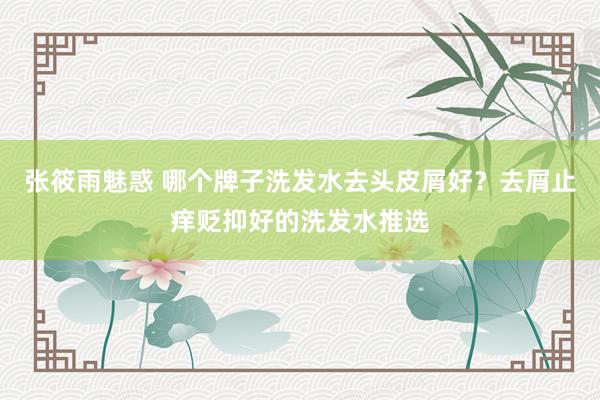 张筱雨魅惑 哪个牌子洗发水去头皮屑好？去屑止痒贬抑好的洗发水推选