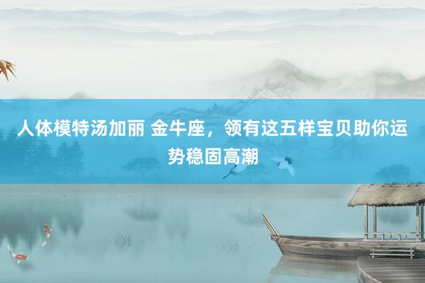 人体模特汤加丽 金牛座，领有这五样宝贝助你运势稳固高潮