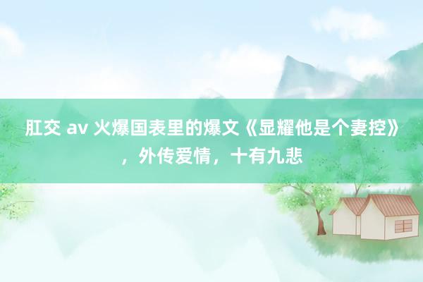 肛交 av 火爆国表里的爆文《显耀他是个妻控》，外传爱情，十有九悲