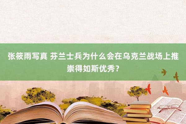 张筱雨写真 芬兰士兵为什么会在乌克兰战场上推崇得如斯优秀？