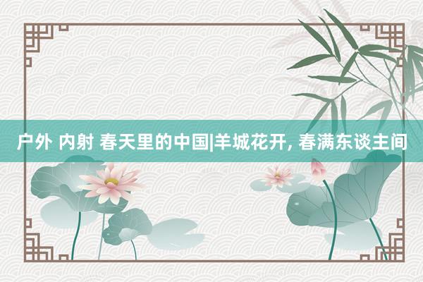 户外 内射 春天里的中国|羊城花开, 春满东谈主间
