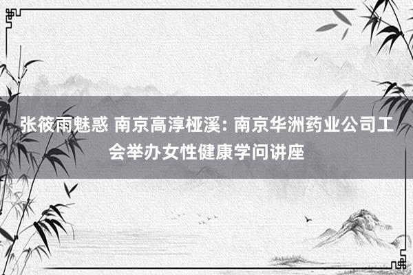 张筱雨魅惑 南京高淳桠溪: 南京华洲药业公司工会举办女性健康学问讲座