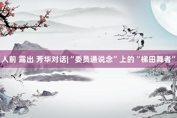 人前 露出 芳华对话|“委员通说念”上的“梯田舞者”
