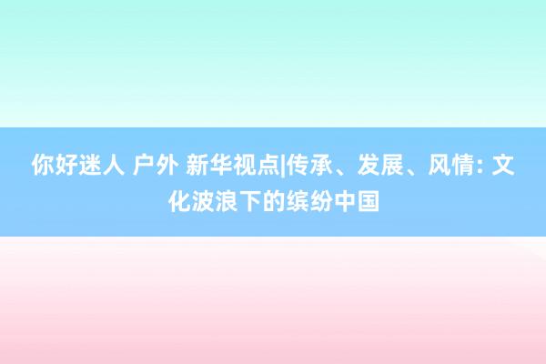 你好迷人 户外 新华视点|传承、发展、风情: 文化波浪下的缤纷中国