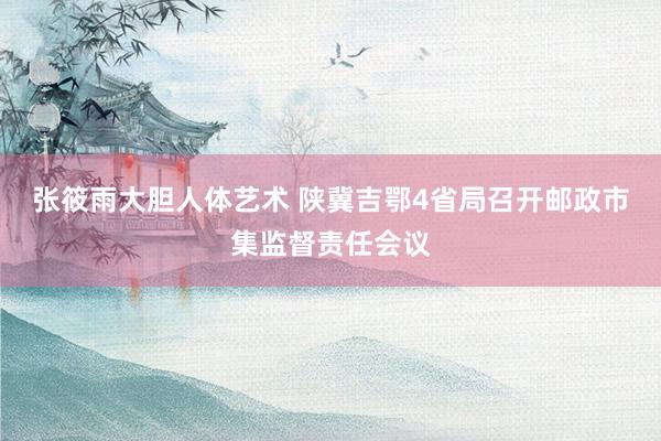 张筱雨大胆人体艺术 陕冀吉鄂4省局召开邮政市集监督责任会议