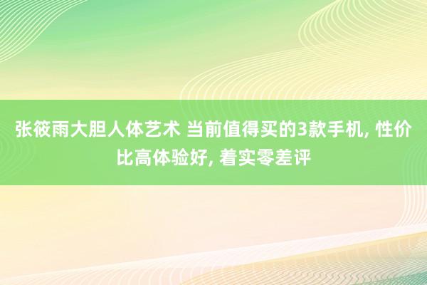 张筱雨大胆人体艺术 当前值得买的3款手机, 性价比高体验好, 着实零差评