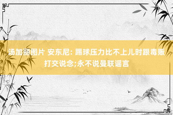 汤加丽图片 安东尼: 踢球压力比不上儿时跟毒贩打交说念;永不说曼联谣言