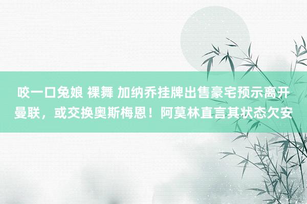 咬一口兔娘 裸舞 加纳乔挂牌出售豪宅预示离开曼联，或交换奥斯梅恩！阿莫林直言其状态欠安