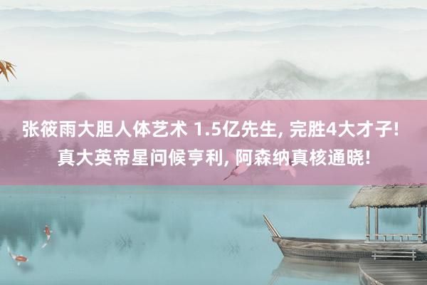 张筱雨大胆人体艺术 1.5亿先生, 完胜4大才子! 真大英帝星问候亨利, 阿森纳真核通晓!