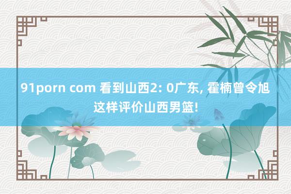 91porn com 看到山西2: 0广东, 霍楠曾令旭这样评价山西男篮!
