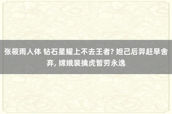 张筱雨人体 钻石星耀上不去王者? 妲己后羿赶早舍弃, 嫦娥裴擒虎暂劳永逸